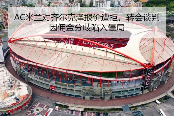 AC米兰对齐尔克泽报价遭拒，转会谈判因佣金分歧陷入僵局 - hth